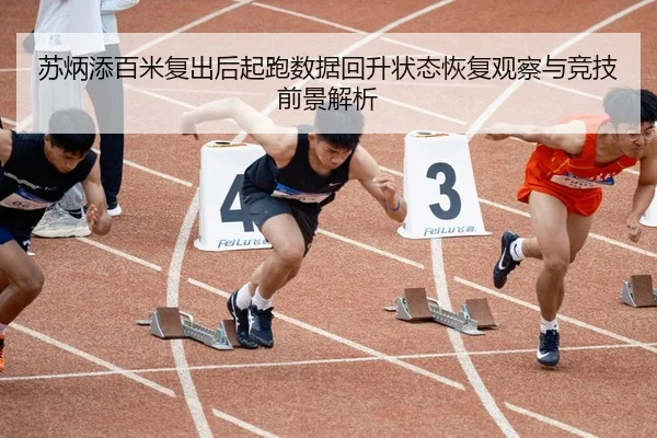 苏炳添百米复出后起跑数据回升状态恢复观察与竞技前景解析